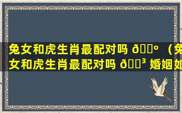 兔女和虎生肖最配对吗 🐺 （兔女和虎生肖最配对吗 🐳 婚姻如何）